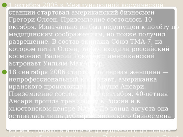 1 октября 2005 к Международной космической станции стартовал американский бизнесмен Грегори Олсен. Приземление состоялось 10 октября. Изначально он был недопущен к полёту по медицинским соображениям, но позже получил разрешение. В состав экипажа Союз ТМА-7, на котором летал Олсен, также входили российский космонавт Валерий Токарев и американский астронавт Уильям МакАртур. 18 сентября 2006 стартовала первая женщина — непрофессиональный космонавт, американка иранского происхождения Ануше Ансари. Приземление состоялось 29 сентября. 40-летняя Ансари прошла тренировку в России и в хьюстонском центре NASA. До конца августа она оставалась лишь дублёром японского бизнесмена Дайсукэ Эномото, также желавшего полететь в космос, однако в итоге не допущенного до полёта из-за проблем со здоровьем. В состав экипажа Союз ТМА-9, на котором летала Ануше Ансари, также входили российский космонавт Михаил Тюрин и американский астронавт Майкл Лопез-Алегрия. 