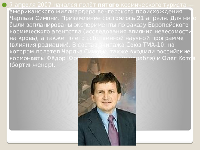 7 апреля 2007 начался полёт пятого космического туриста — американского миллиардера венгерского происхождения Чарльза Симони. Приземление состоялось 21 апреля. Для него были запланированы эксперименты по заказу Европейского космического агентства (исследования влияния невесомости на кровь), а также по его собственной научной программе (влияния радиации). В состав экипажа Союз ТМА-10, на котором полетел Чарльз Симони, также входили российские космонавты Фёдор Юрчихин (командир корабля) и Олег Котов (бортинженер). 