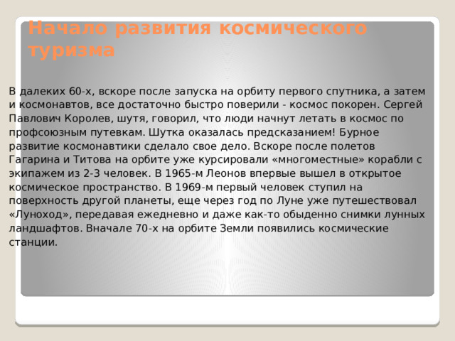 Начало развития космического туризма В далеких 60-х, вскоре после запуска на орбиту первого спутника, а затем и космонавтов, все достаточно быстро поверили - космос покорен. Сергей Павлович Королев, шутя, говорил, что люди начнут летать в космос по профсоюзным путевкам. Шутка оказалась предсказанием! Бурное развитие космонавтики сделало свое дело. Вскоре после полетов Гагарина и Титова на орбите уже курсировали «многоместные» корабли с экипажем из 2-3 человек. В 1965-м Леонов впервые вышел в открытое космическое пространство. В 1969-м первый человек ступил на поверхность другой планеты, еще через год по Луне уже путешествовал «Луноход», передавая ежедневно и даже как-то обыденно снимки лунных ландшафтов. Вначале 70-х на орбите Земли появились космические станции. 