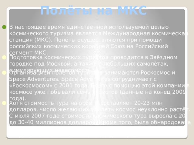 Полёты на МКС В настоящее время единственной используемой целью космического туризма является Международная космическая станция (МКС). Полёты осуществляются при помощи российских космических кораблей Союз на Российский сегмент МКС. Подготовка космических туристов проводится в Звёздном городке под Москвой, а также в небольших самолётах, симулирующих невесомость. Организацией полетов туристов занимаются Роскосмос и Space Adventures. Space Adventures сотрудничает с «Роскосмосом» с 2001 года. Всего с помощью этой компании в космосе уже побывали семь туристов (данные на конец 2009 года). Хотя стоимость тура на орбиту составляет 20-23 млн долларов, число желающих увидеть космос неуклонно растёт. С июля 2007 года стоимость космического тура выросла с 20 до 30-40 миллионов долларов. Кроме того, была обнародована цена новой услуги — выхода космического туриста в открытый космос — 15 миллионов долларов. 