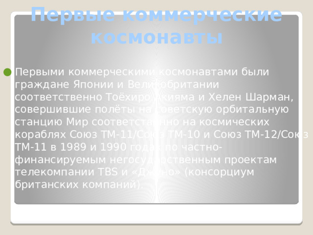 Первые коммерческие космонавты Первыми коммерческими космонавтами были граждане Японии и Великобритании соответственно Тоёхиро Акияма и Хелен Шарман, совершившие полёты на советскую орбитальную станцию Мир соответственно на космических кораблях Союз ТМ-11/Союз ТМ-10 и Союз ТМ-12/Союз ТМ-11 в 1989 и 1990 годах по частно-финансируемым негосударственным проектам телекомпании TBS и «Джуно» (консорциум британских компаний). 