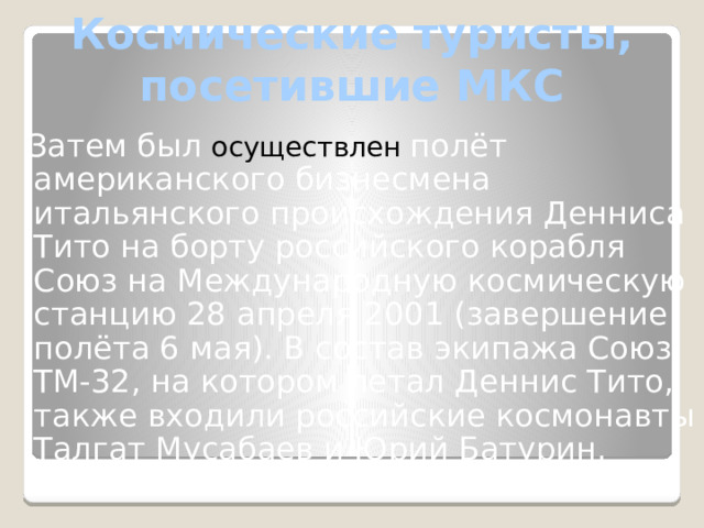 Космические туристы, посетившие МКС  Затем был осуществлен полёт американского бизнесмена итальянского происхождения Денниса Тито на борту российского корабля Союз на Международную космическую станцию 28 апреля 2001 (завершение полёта 6 мая). В состав экипажа Союз ТМ-32, на котором летал Деннис Тито, также входили российские космонавты Талгат Мусабаев и Юрий Батурин. 