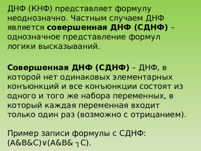 ДНФ (КНФ) представляет формулу неоднозначно. Частным случаем ДНФ является совершенная ДНФ (СДНФ) – однозначное представление формул логики высказываний. Совершенная ДНФ (СДНФ) – ДНФ, в которой нет одинаковых элементарных конъюнкций и все конъюнкции состоят из одного и того же набора переменных, в который каждая переменная входит только один раз (возможно с отрицанием). Пример записи формулы с СДНФ: (А&B&С) ∨(A&B& ┐C). 