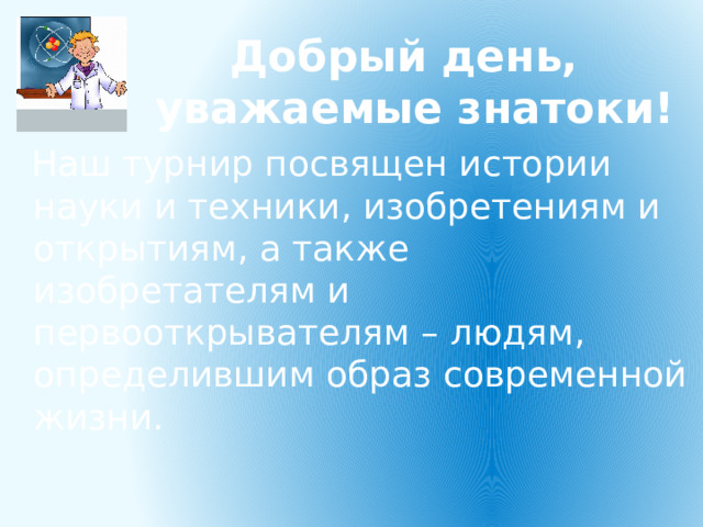 Добрый день, уважаемые знатоки! Наш турнир посвящен истории науки и техники, изобретениям и открытиям, а также изобретателям и первооткрывателям – людям, определившим образ современной жизни. 