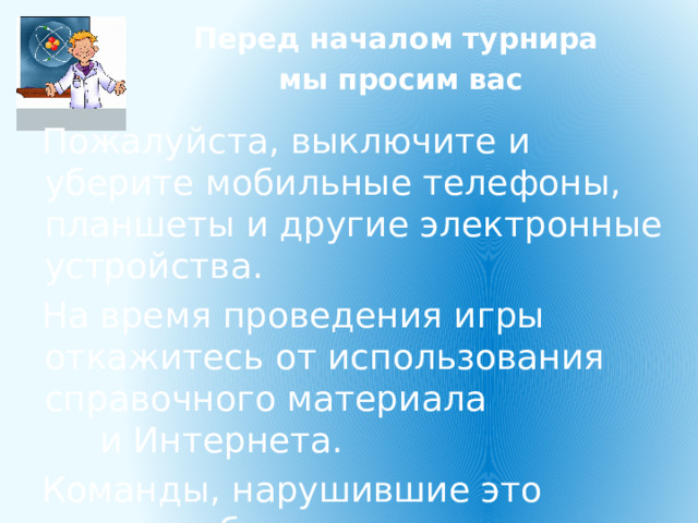 Перед началом турнира мы просим вас Пожалуйста, выключите и уберите мобильные телефоны, планшеты и другие электронные устройства. На время проведения игры откажитесь от использования справочного материала и Интернета. Команды, нарушившие это правило, будут дисквалифицированы. 