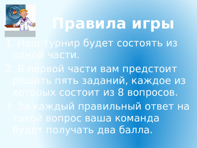 Правила игры 1. Наш турнир будет состоять из одной части. 2. В первой части вам предстоит решить пять заданий, каждое из которых состоит из 8 вопросов. 3. За каждый правильный ответ на такой вопрос ваша команда будет получать два балла. 