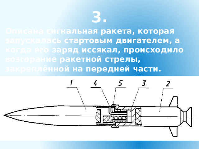 3. Описана сигнальная ракета, которая запускалась стартовым двигателем, а когда его заряд иссякал, происходило возгорание ракетной стрелы, закреплённой на передней части.  