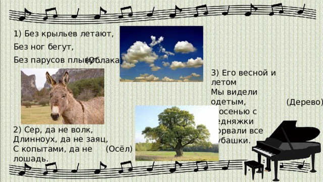 1) Без крыльев летают, Без ног бегут, Без парусов плывут. (Облака) 3) Его весной и летом Мы видели одетым, А осенью с бедняжки Сорвали все рубашки. (Дерево) 2) Сер, да не волк, Длинноух, да не заяц, С копытами, да не лошадь. (Осёл) 