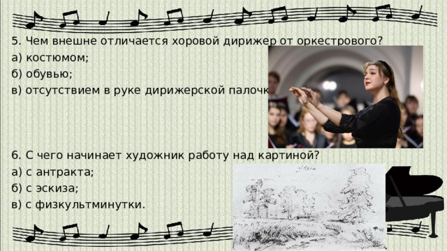 5. Чем внешне отличается хоровой дирижер от оркестрового? а) костюмом; б) обувью; в) отсутствием в руке дирижерской палочки. 6. С чего начинает художник работу над картиной? а) с антракта; б) с эскиза; в) с физкультминутки. 