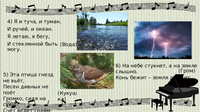 4) Я и туча, и туман, И ручей, и океан. Я летаю, я бегу, И стеклянной быть могу. (Вода) 6) На небе стукнет, а на земле слышно. Конь бежит – земля дрожит. (Гром) 5) Эта птица гнезд не вьёт, Песен дивных не поёт Громко, сидя на суку, Счёт ведет годам: ку-ку. (Кукушка) 