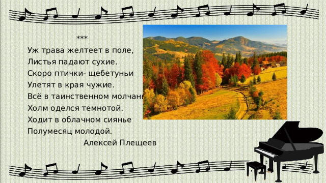  *** Уж трава желтеет в поле, Листья падают сухие. Скоро птички- щебетуньи Улетят в края чужие. Всё в таинственном молчанье Холм оделся темнотой. Ходит в облачном сиянье Полумесяц молодой.  Алексей Плещеев 