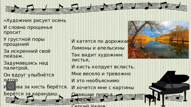 «Художник рисует осень И словно прощенья просит У грустной поры прощаний И катятся по дорожкам За искренний свой пейзаж. Лимоны и апельсины Задумавшись над палитрой, Так видит художник листья, Он вдруг улыбнётся хитро И кисть колдует всласть. И снова за кисть берётся. Мне весело и тревожно Берётся за карандаш. И это необъяснимо И хочется мне с картины Опавшие листья украсть». Сергей Чалов 