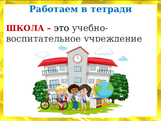 Работаем в тетради   ШКОЛА – это учебно-воспитательное учреждение 