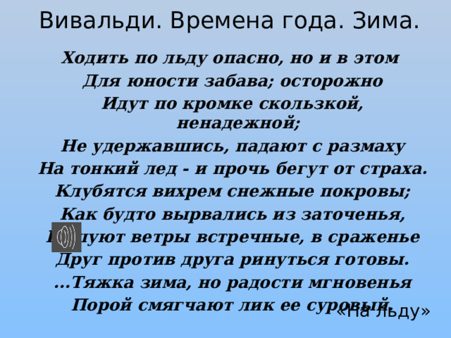 Вивальди. Времена года. Зима. Ходить по льду опасно, но и в этом  Для юности забава; осторожно  Идут по кромке скользкой, ненадежной;  Не удержавшись, падают с размаху  На тонкий лед - и прочь бегут от страха.  Клубятся вихрем снежные покровы;  Как будто вырвались из заточенья,  Бушуют ветры встречные, в сраженье  Друг против друга ринуться готовы.  ...Тяжка зима, но радости мгновенья  Порой смягчают лик ее суровый.  «На льду» 