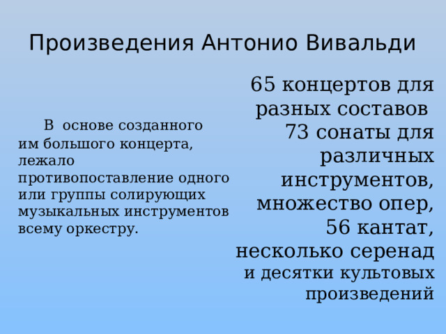 Произведения Антонио Вивальди 65 концертов для разных составов 73 сонаты для различных инструментов, множество опер,  56 кантат,  несколько серенад и десятки культовых произведений  В основе созданного им большого концерта, лежало противопоставление одного или группы солирующих музыкальных инструментов всему оркестру. 