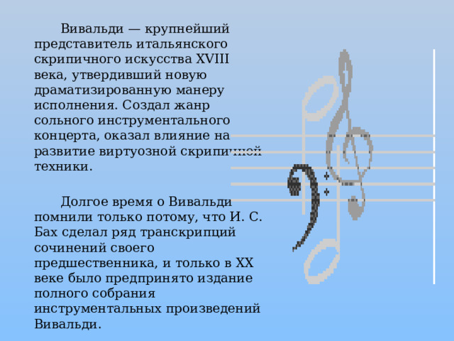 Вивальди — крупнейший представитель итальянского скрипичного искусства XVIII века, утвердивший новую драматизированную манеру исполнения. Создал жанр сольного инструментального концерта, оказал влияние на развитие виртуозной скрипичной техники.  Долгое время о Вивальди помнили только потому, что И. С. Бах сделал ряд транскрипций сочинений своего предшественника, и только в XX веке было предпринято издание полного собрания инструментальных произведений Вивальди. 