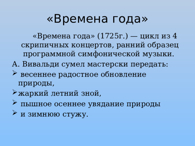 «Времена года»  «Времена года» (1725г.) — цикл из 4 скрипичных концертов, ранний образец программной симфонической музыки. А. Вивальди сумел мастерски передать:  весеннее радостное обновление природы, жаркий летний зной,  пышное осеннее увядание природы  и зимнюю стужу. 