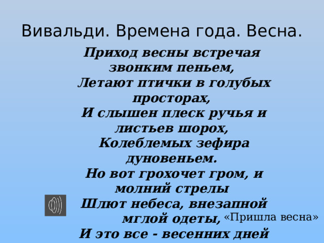 Вивальди. Времена года. Весна. Приход весны встречая звонким пеньем,  Летают птички в голубых просторах,  И слышен плеск ручья и листьев шорох,  Колеблемых зефира дуновеньем.  Но вот грохочет гром, и молний стрелы  Шлют небеса, внезапной мглой одеты,  И это все - весенних дней приметы!  ...Утихла буря, небо просветлело,  И вновь кружит над нами птичек стая,  Веселым пеньем воздух оглашая. «Пришла весна» 