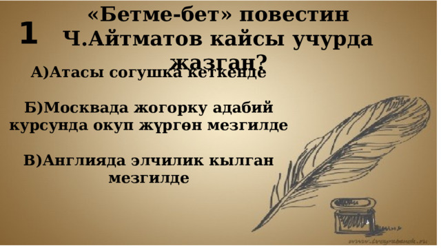 1 «Бетме-бет» повестин Ч.Айтматов кайсы учурда жазган? А)Атасы согушка кеткенде  Б)Москвада жогорку адабий курсунда окуп жүргөн мезгилде  В)Англияда элчилик кылган мезгилде 