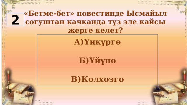 «Бетме-бет» повестинде Ысмайыл согуштан качканда түз эле кайсы жерге келет? 2 А)Үңкүргө  Б)Үйүнө  В)Колхозго 