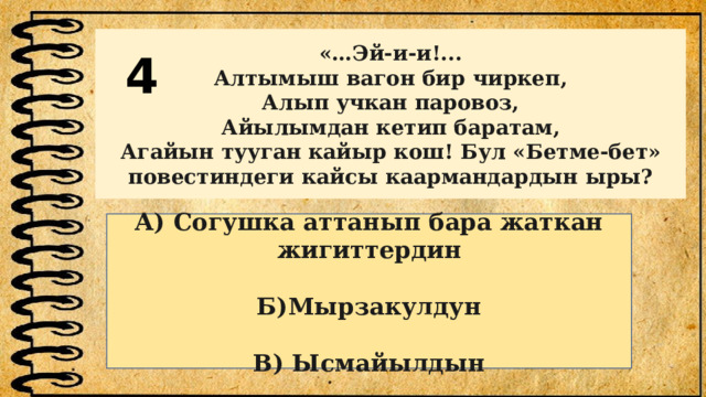 4 «…Эй-и-и!... Алтымыш вагон бир чиркеп, Алып учкан паровоз, Айылымдан кетип баратам, Агайын тууган кайыр кош! Бул «Бетме-бет» повестиндеги кайсы каармандардын ыры? А) Согушка аттанып бара жаткан жигиттердин  Б)Мырзакулдун  В) Ысмайылдын 