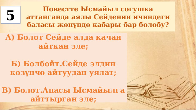 Повестте Ысмайыл согушка аттанганда аялы Сейденин ичиндеги баласы жөнүндө кабары бар болобу? 5 А) Болот Сейде алда качан айткан эле;  Б) Болбойт.Сейде элдин көзүнчө айтуудан уялат;  В) Болот.Апасы Ысмайылга айттырган эле; 
