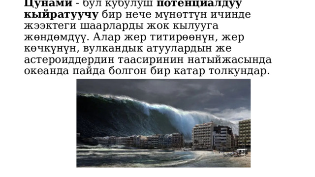Цунами - бул кубулуш  потенциалдуу кыйратуучу  бир нече мүнөттүн ичинде жээктеги шаарларды жок кылууга жөндөмдүү. Алар жер титирөөнүн, жер көчкүнүн, вулкандык атуулардын же астероиддердин таасиринин натыйжасында океанда пайда болгон бир катар толкундар. 