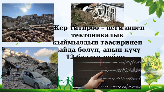  Жер титирөө – негизинен тектоникалык кыймылдын таасиринен пайда болуп, анын күчү 12 баллга чейин. 