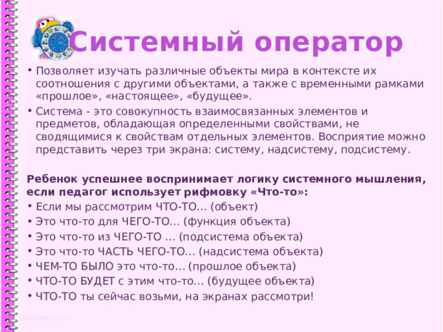Системный оператор Позволяет изучать различные объекты мира в контексте их соотношения с другими объектами, а также с временными рамками «прошлое», «настоящее», «будущее». Система - это совокупность взаимосвязанных элементов и предметов, обладающая определенными свойствами, не сводящимися к свойствам отдельных элементов. Восприятие можно представить через три экрана: систему, надсистему, подсистему. Ребенок успешнее воспринимает логику системного мышления, если педагог использует рифмовку «Что-то»: Если мы рассмотрим ЧТО-ТО… (объект) Это что-то для ЧЕГО-ТО… (функция объекта) Это что-то из ЧЕГО-ТО … (подсистема объекта) Это что-то ЧАСТЬ ЧЕГО-ТО… (надсистема объекта) ЧЕМ-ТО БЫЛО это что-то… (прошлое объекта) ЧТО-ТО БУДЕТ с этим что-то… (будущее объекта) ЧТО-ТО ты сейчас возьми, на экранах рассмотри! 1 