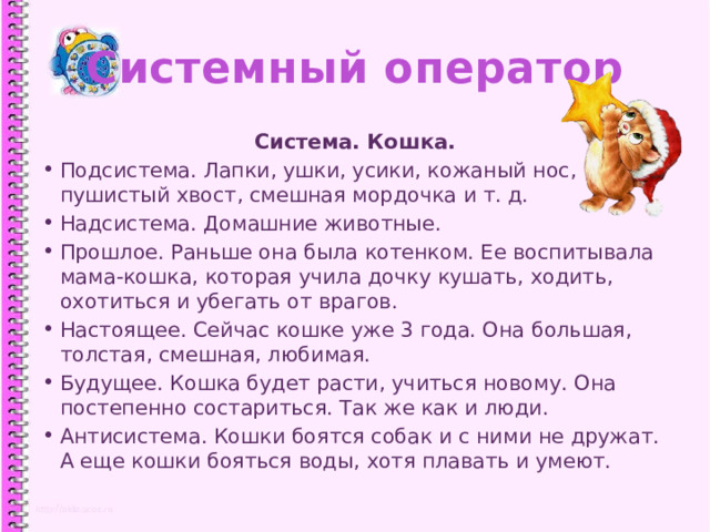 Системный оператор Система. Кошка. Подсистема. Лапки, ушки, усики, кожаный нос, пушистый хвост, смешная мордочка и т. д. Надсистема. Домашние животные. Прошлое. Раньше она была котенком. Ее воспитывала мама-кошка, которая учила дочку кушать, ходить, охотиться и убегать от врагов. Настоящее. Сейчас кошке уже 3 года. Она большая, толстая, смешная, любимая. Будущее. Кошка будет расти, учиться новому. Она постепенно состариться. Так же как и люди. Антисистема. Кошки боятся собак и с ними не дружат. А еще кошки бояться воды, хотя плавать и умеют. 1 