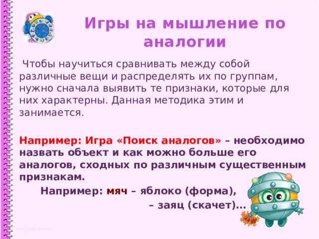 Игры на мышление по аналогии  Чтобы научиться сравнивать между собой различные вещи и распределять их по группам, нужно сначала выявить те признаки, которые для них характерны. Данная методика этим и занимается. Например: Игра «Поиск аналогов» – необходимо назвать объект и как можно больше его аналогов, сходных по различным существенным признакам.  Например: мяч – яблоко (форма), – заяц (скачет)… 1 