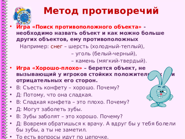 Метод противоречий Игра «Поиск противоположного объекта» - необходимо назвать объект и как можно больше других объектов, ему противоположных  Например: снег – шерсть (холодный-теплый), – уголь (белый-черный), – камень (мягкий-твердый). Игра «Хорошо-плохо» – берется объект, не вызывающий у игроков стойких положительных или отрицательных его сторон. В: Съесть конфету – хорошо. Почему? Д: Потому, что она сладкая. В: Сладкая конфета – это плохо. Почему? Д: Могут заболеть зубы. В: Зубы заболят – это хорошо. Почему? Д: Вовремя обратишься к врачу. А вдруг бы у тебя болели бы зубы, а ты не заметил. То есть вопросы идут по цепочке.  1 