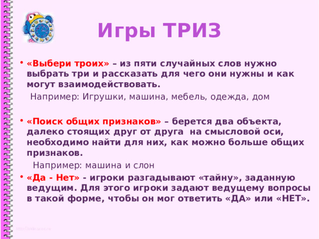 Игры ТРИЗ «Выбери троих» – из пяти случайных слов нужно выбрать три и рассказать для чего они нужны и как могут взаимодействовать.  Например: Игрушки, машина, мебель, одежда, дом  «Поиск общих признаков» – берется два объекта, далеко стоящих друг от друга на смысловой оси, необходимо найти для них, как можно больше общих признаков.  Например: машина и слон «Да - Нет» - игроки разгадывают «тайну», заданную ведущим. Для этого игроки задают ведущему вопросы в такой форме, чтобы он мог ответить «ДА» или «НЕТ».   1 