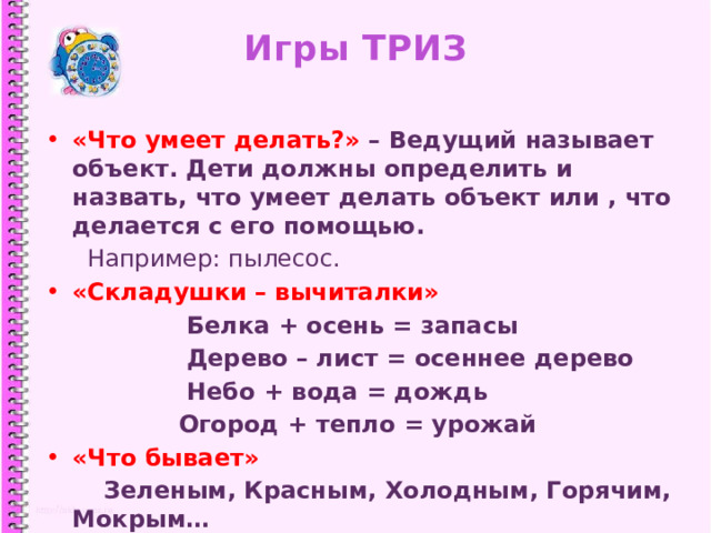 Игры ТРИЗ «Что умеет делать?» – Ведущий называет объект. Дети должны определить и назвать, что умеет делать объект или , что делается с его помощью.  Например: пылесос. «Складушки – вычиталки»  Белка + осень = запасы  Дерево – лист = осеннее дерево  Небо + вода = дождь  Огород + тепло = урожай «Что бывает»  Зеленым, Красным, Холодным, Горячим, Мокрым…  1 