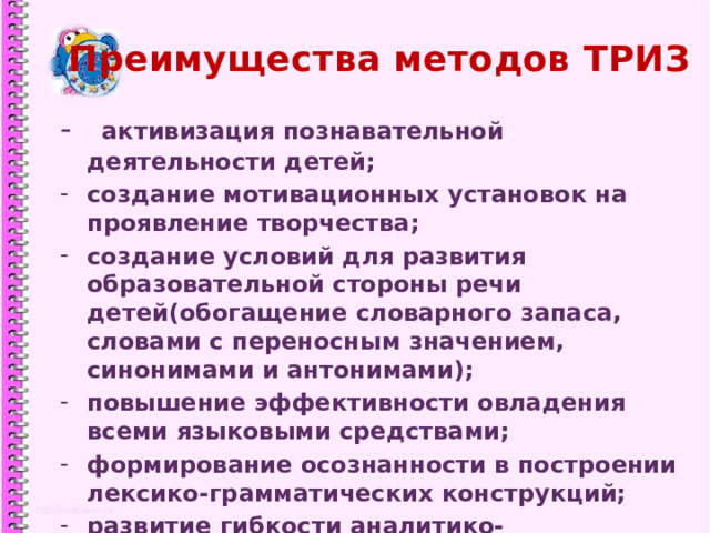 Преимущества методов ТРИЗ - активизация познавательной деятельности детей; создание мотивационных установок на проявление творчества; создание условий для развития образовательной стороны речи детей(обогащение словарного запаса, словами с переносным значением, синонимами и антонимами); повышение эффективности овладения всеми языковыми средствами; формирование осознанности в построении лексико-грамматических конструкций; развитие гибкости аналитико-синтетических операций в мыслительной деятельности.  1 