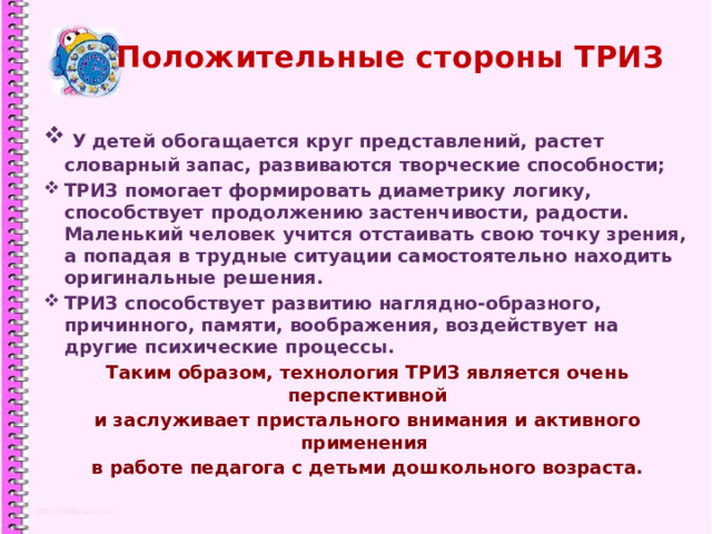 Положительные стороны ТРИЗ  У детей обогащается круг представлений, растет словарный запас, развиваются творческие способности; ТРИЗ помогает формировать диаметрику логику, способствует продолжению застенчивости, радости. Маленький человек учится отстаивать свою точку зрения, а попадая в трудные ситуации самостоятельно находить оригинальные решения. ТРИЗ способствует развитию наглядно-образного, причинного, памяти, воображения, воздействует на другие психические процессы. Таким образом, технология ТРИЗ является очень перспективной и заслуживает пристального внимания и активного применения в работе педагога с детьми дошкольного возраста.  1 