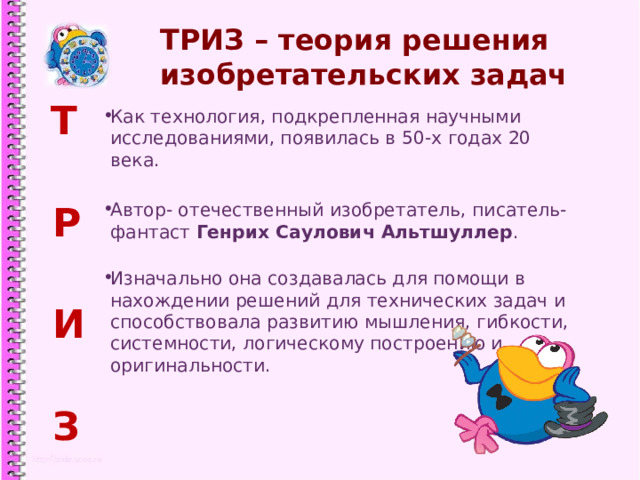 ТРИЗ – теория решения изобретательских задач  Т  Р  И  З Как технология, подкрепленная научными исследованиями, появилась в 50-х годах 20 века. Автор- отечественный изобретатель, писатель-фантаст Генрих Саулович Альтшуллер . Изначально она создавалась для помощи в нахождении решений для технических задач и способствовала развитию мышления, гибкости, системности, логическому построению и оригинальности.  1 