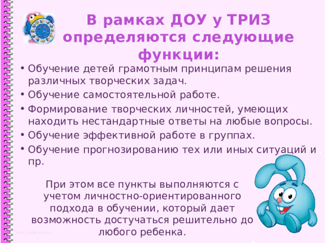 В рамках ДОУ у ТРИЗ определяются следующие функции: Обучение детей грамотным принципам решения различных творческих задач. Обучение самостоятельной работе. Формирование творческих личностей, умеющих находить нестандартные ответы на любые вопросы. Обучение эффективной работе в группах. Обучение прогнозированию тех или иных ситуаций и пр. 1 При этом все пункты выполняются с учетом личностно-ориентированного подхода в обучении, который дает возможность достучаться решительно до любого ребенка. 