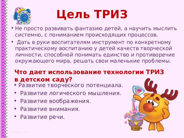 Цель ТРИЗ Не просто развивать фантазию детей, а научить мыслить системно, с пониманием происходящих процессов.  Дать в руки воспитателям инструмент по конкретному практическому воспитанию у детей качеств творческой личности, способной понимать единство и противоречие окружающего мира, решать свои маленькие проблемы. Что дает использование технологии ТРИЗ в детском саду? Развитие творческого потенциала.  Развитие логического мышления.  Развитие воображения.  Развитие внимания.  Развитие речи. 1 