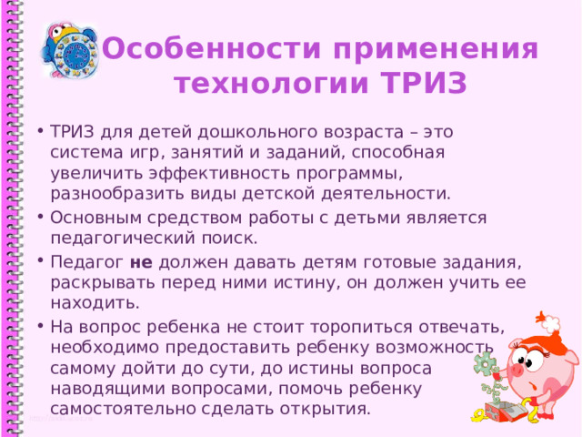 Особенности применения  технологии ТРИЗ ТРИЗ для детей дошкольного возраста – это система игр, занятий и заданий, способная увеличить эффективность программы, разнообразить виды детской деятельности. Основным средством работы с детьми является педагогический поиск. Педагог не должен давать детям готовые задания, раскрывать перед ними истину, он должен учить ее находить. На вопрос ребенка не стоит торопиться отвечать, необходимо предоставить ребенку возможность самому дойти до сути, до истины вопроса наводящими вопросами, помочь ребенку самостоятельно сделать открытия. 1 