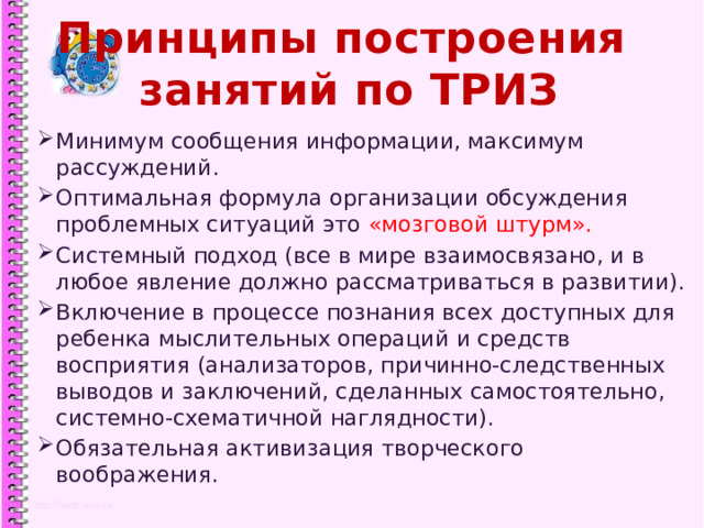 Принципы построения  занятий по ТРИЗ Минимум сообщения информации, максимум рассуждений. Оптимальная формула организации обсуждения проблемных ситуаций это «мозговой штурм». Системный подход (все в мире взаимосвязано, и в любое явление должно рассматриваться в развитии). Включение в процессе познания всех доступных для ребенка мыслительных операций и средств восприятия (анализаторов, причинно-следственных выводов и заключений, сделанных самостоятельно, системно-схематичной наглядности). Обязательная активизация творческого воображения. 1 