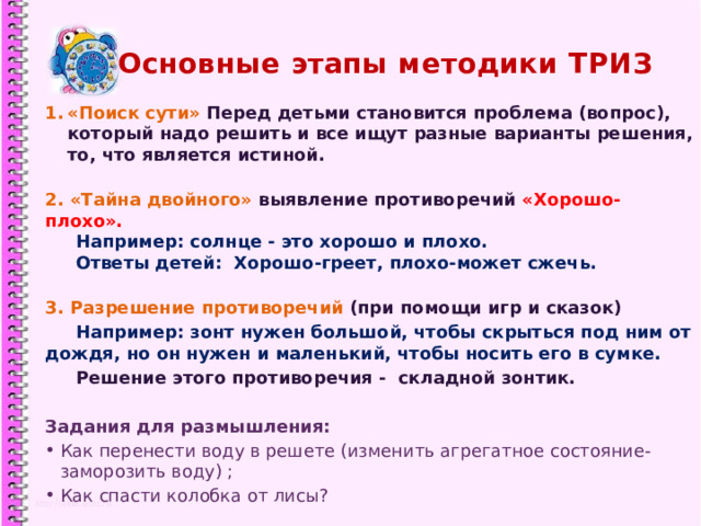Основные этапы методики ТРИЗ «Поиск сути» Перед детьми становится проблема (вопрос), который надо решить и все ищут разные варианты решения, то, что является истиной.  2. «Тайна двойного» выявление противоречий «Хорошо-плохо».  Например: солнце - это хорошо и плохо.  Ответы детей: Хорошо-греет, плохо-может сжечь.  3. Разрешение противоречий (при помощи игр и сказок)  Например: зонт нужен большой, чтобы скрыться под ним от дождя, но он нужен и маленький, чтобы носить его в сумке.  Решение этого противоречия - складной зонтик.  Задания для размышления: Как перенести воду в решете (изменить агрегатное состояние- заморозить воду) ; Как спасти колобка от лисы?   1 