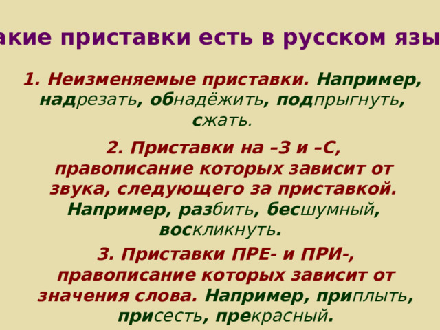 Какие приставки есть в русском языке? 1.  Неизменяемые приставки. Например, над резать , об надёжить , под прыгнуть , с жать.  2. Приставки на –З и –С, правописание которых зависит от звука, следующего за приставкой. Например, раз бить , бес шумный , вос кликнуть . 3. Приставки ПРЕ- и ПРИ-, правописание которых зависит от значения слова. Например, при плыть , при сесть , пре красный . 
