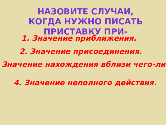 Назовите случаи, когда нужно писать приставку ПРИ- 1. Значение приближения. 2. Значение присоединения. 3. Значение нахождения вблизи чего-либо. 4. Значение неполного действия. 