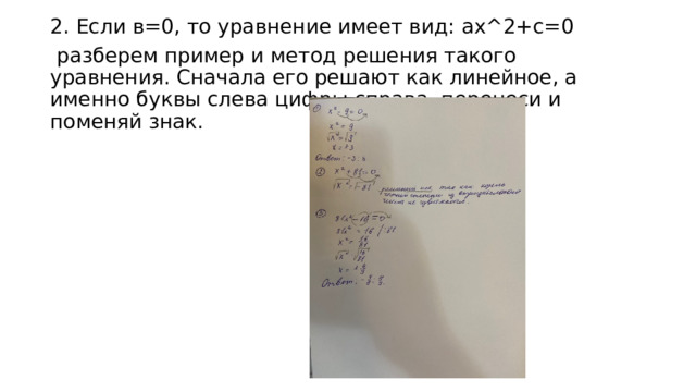 2. Если в=0, то уравнение имеет вид: ax^2+с=0  разберем пример и метод решения такого уравнения. Сначала его решают как линейное, а именно буквы слева цифры справа, перенеси и поменяй знак. 