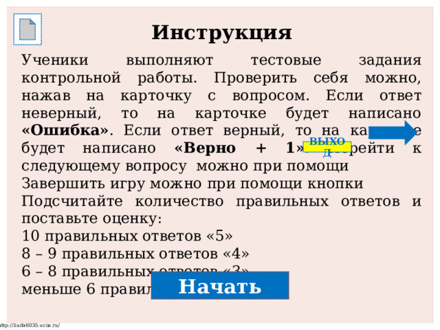 Инструкция  Ученики выполняют тестовые задания контрольной работы. Проверить себя можно, нажав на карточку с вопросом. Если ответ неверный, то на карточке будет написано «Ошибка» . Если ответ верный, то на карточке будет написано «Верно + 1» . Перейти к следующему вопросу можно при помощи Завершить игру можно при помощи кнопки Подсчитайте количество правильных ответов и поставьте оценку: 10 правильных ответов «5» 8 – 9 правильных ответов «4» 6 – 8 правильных ответов «3» меньше 6 правильных ответов «2» ВЫХОД Начать 
