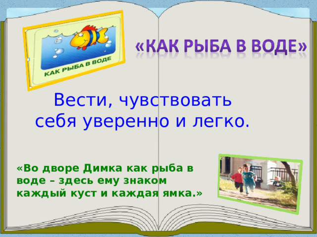 Вести, чувствовать себя уверенно и легко. «Во дворе Димка как рыба в воде – здесь ему знаком каждый куст и каждая ямка.»  