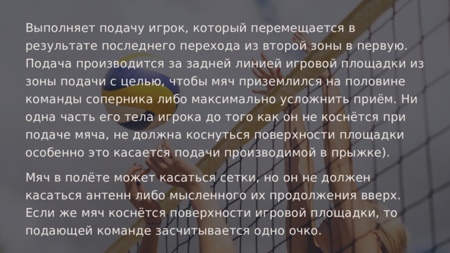Выполняет подачу игрок, который перемещается в результате последнего перехода из второй зоны в первую. Подача производится за задней линией игровой площадки из зоны подачи с целью, чтобы мяч приземлился на половине команды соперника либо максимально усложнить приём. Ни одна часть его тела игрока до того как он не коснётся при подаче мяча, не должна коснуться поверхности площадки особенно это касается подачи производимой в прыжке). Мяч в полёте может касаться сетки, но он не должен касаться антенн либо мысленного их продолжения вверх. Если же мяч коснётся поверхности игровой площадки, то подающей команде засчитывается одно очко. 