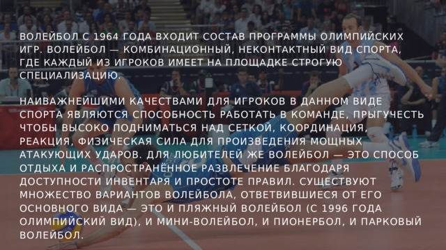 ВОЛЕЙБОЛ С 1964 ГОДА ВХОДИТ СОСТАВ ПРОГРАММЫ ОЛИМПИЙСКИХ ИГР. ВОЛЕЙБОЛ — КОМБИНАЦИОННЫЙ, НЕКОНТАКТНЫЙ ВИД СПОРТА, ГДЕ КАЖДЫЙ ИЗ ИГРОКОВ ИМЕЕТ НА ПЛОЩАДКЕ СТРОГУЮ СПЕЦИАЛИЗАЦИЮ. НАИВАЖНЕЙШИМИ КАЧЕСТВАМИ ДЛЯ ИГРОКОВ В ДАННОМ ВИДЕ СПОРТА ЯВЛЯЮТСЯ СПОСОБНОСТЬ РАБОТАТЬ В КОМАНДЕ, ПРЫГУЧЕСТЬ ЧТОБЫ ВЫСОКО ПОДНИМАТЬСЯ НАД СЕТКОЙ, КООРДИНАЦИЯ, РЕАКЦИЯ, ФИЗИЧЕСКАЯ СИЛА ДЛЯ ПРОИЗВЕДЕНИЯ МОЩНЫХ АТАКУЮЩИХ УДАРОВ. ДЛЯ ЛЮБИТЕЛЕЙ ЖЕ ВОЛЕЙБОЛ — ЭТО СПОСОБ ОТДЫХА И РАСПРОСТРАНЁННОЕ РАЗВЛЕЧЕНИЕ БЛАГОДАРЯ ДОСТУПНОСТИ ИНВЕНТАРЯ И ПРОСТОТЕ ПРАВИЛ. СУЩЕСТВУЮТ МНОЖЕСТВО ВАРИАНТОВ ВОЛЕЙБОЛА, ОТВЕТВИВШИЕСЯ ОТ ЕГО ОСНОВНОГО ВИДА — ЭТО И ПЛЯЖНЫЙ ВОЛЕЙБОЛ (С 1996 ГОДА ОЛИМПИЙСКИЙ ВИД), И МИНИ-ВОЛЕЙБОЛ, И ПИОНЕРБОЛ, И ПАРКОВЫЙ ВОЛЕЙБОЛ. 