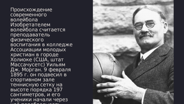 Происхождение современного волейбола Изобретателем волейбола считается преподаватель физического воспитания в колледже Ассоциации молодых христиан в городе Холиоке (США, штат Массачусетс) Уильям Дж. Морган. 9 февраля 1895 г. он подвесил в спортивном зале теннисную сетку на высоте порядка 197 сантиметров, и его ученики начали через неё перебрасывать баскетбольную камеру. 